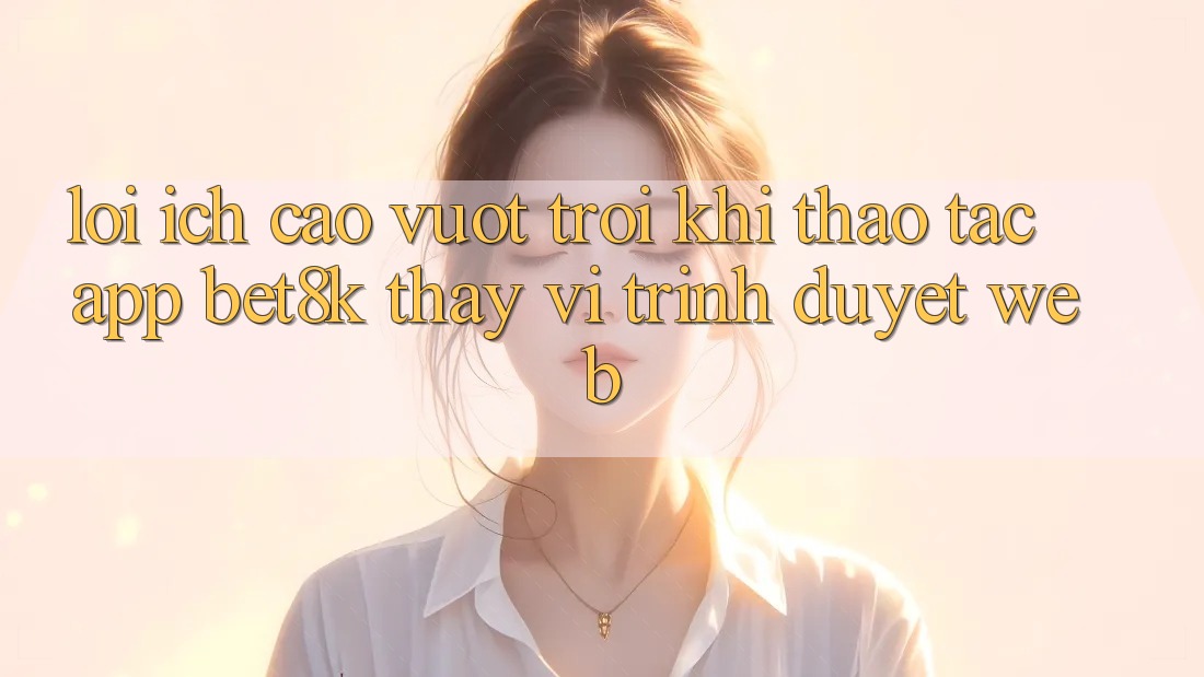 Lợi Ích Cao vượt trội Khi Thao tác App Bet8k Thay Vì Trình Duyệt Web