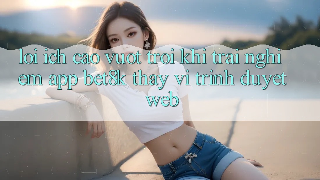Lợi Ích Cao vượt trội Khi Trải nghiệm App Bet8k Thay Vì Trình Duyệt Web