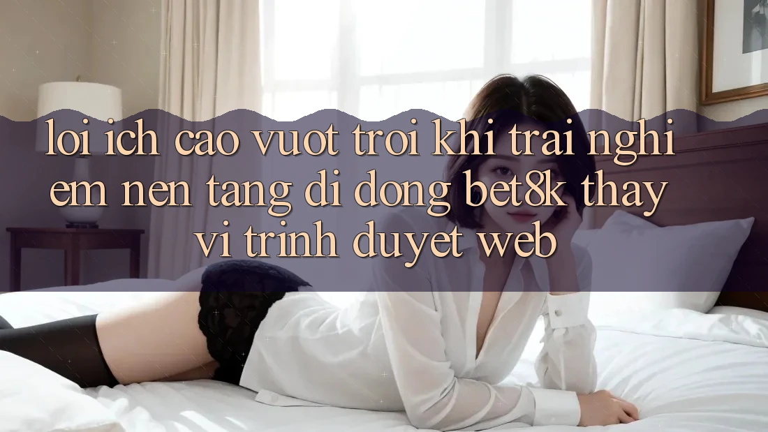 Lợi Ích Cao vượt trội Khi Trải nghiệm Nền tảng di động Bet8k Thay Vì Trình Duyệt Web Lợi Ích Cao vượt trội Khi Trải nghiệm Nền tảng di động Bet8k Thay Vì Trình Duyệt Web
