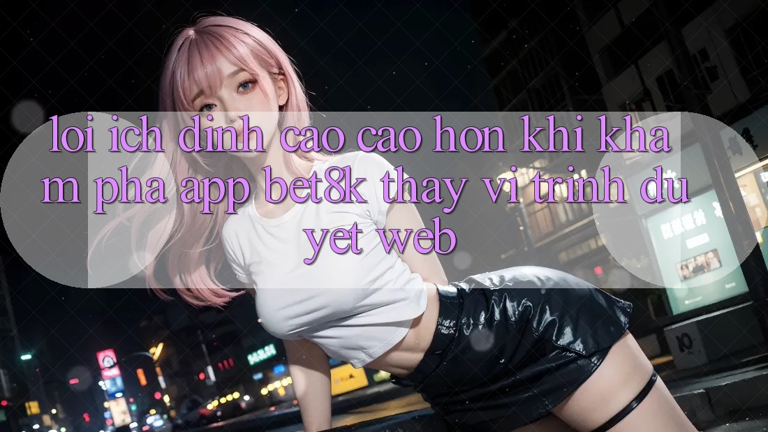 Lợi Ích Đỉnh cao cao hơn Khi Khám phá App Bet8k Thay Vì Trình Duyệt Web Lợi Ích Đỉnh cao cao hơn Khi Khám phá App Bet8k Thay Vì Trình Duyệt Web