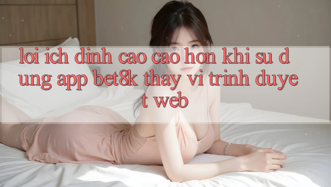 Lợi Ích Đỉnh cao cao hơn Khi Sử Dụng App Bet8k Thay Vì Trình Duyệt Web