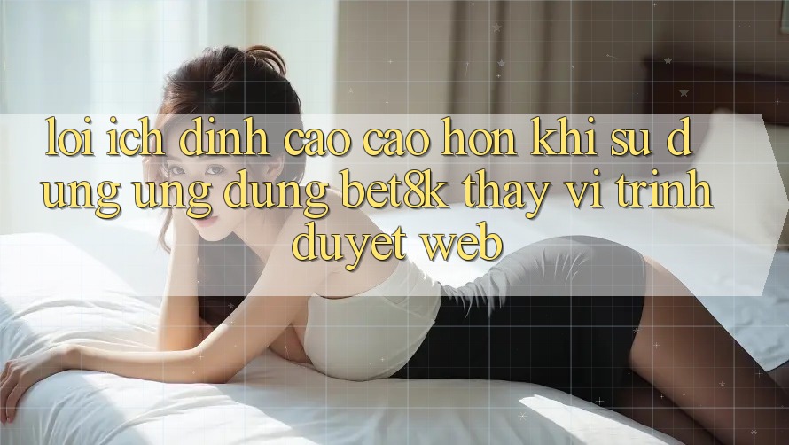 Lợi Ích Đỉnh cao cao hơn Khi Sử Dụng Ứng dụng Bet8k Thay Vì Trình Duyệt Web Lợi Ích Đỉnh cao cao hơn Khi Sử Dụng Ứng dụng Bet8k Thay Vì Trình Duyệt Web