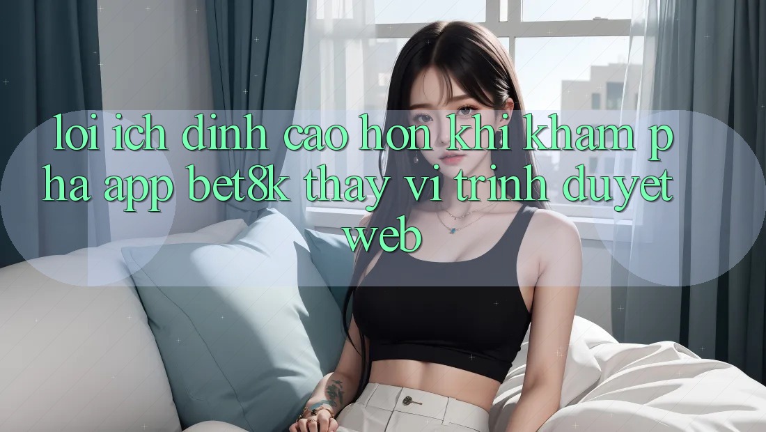 Lợi Ích Đỉnh cao hơn Khi Khám phá App Bet8k Thay Vì Trình Duyệt Web