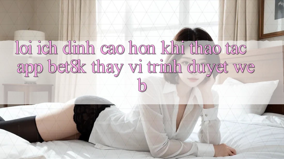 Lợi Ích Đỉnh cao hơn Khi Thao tác App Bet8k Thay Vì Trình Duyệt Web Lợi Ích Đỉnh cao hơn Khi Thao tác App Bet8k Thay Vì Trình Duyệt Web