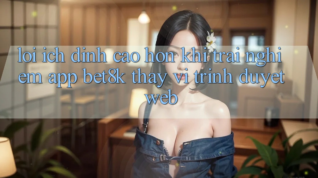 Lợi Ích Đỉnh cao hơn Khi Trải nghiệm App Bet8k Thay Vì Trình Duyệt Web Lợi Ích Đỉnh cao hơn Khi Trải nghiệm App Bet8k Thay Vì Trình Duyệt Web