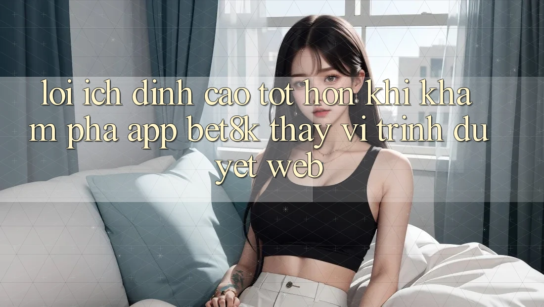 Lợi Ích Đỉnh cao tốt hơn Khi Khám phá App Bet8k Thay Vì Trình Duyệt Web Lợi Ích Đỉnh cao tốt hơn Khi Khám phá App Bet8k Thay Vì Trình Duyệt Web