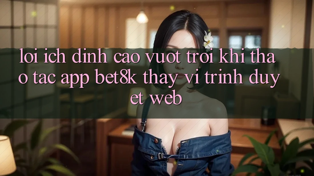 Lợi Ích Đỉnh cao vượt trội Khi Thao tác App Bet8k Thay Vì Trình Duyệt Web Lợi Ích Đỉnh cao vượt trội Khi Thao tác App Bet8k Thay Vì Trình Duyệt Web