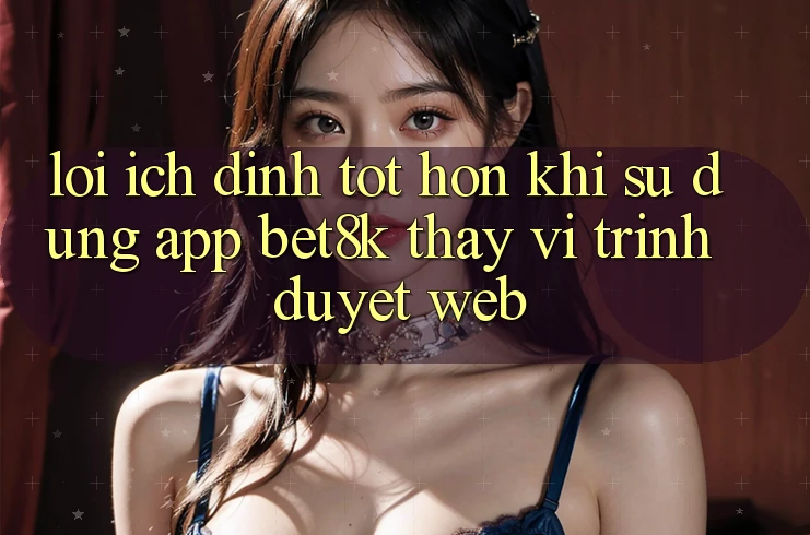 Lợi Ích Đỉnh tốt hơn Khi Sử dụng App Bet8k Thay Vì Trình Duyệt Web