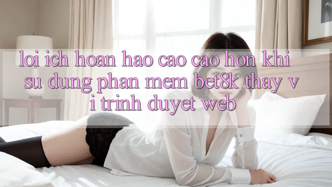 Lợi Ích Hoàn hảo cao cao hơn Khi Sử Dụng Phần mềm Bet8k Thay Vì Trình Duyệt Web