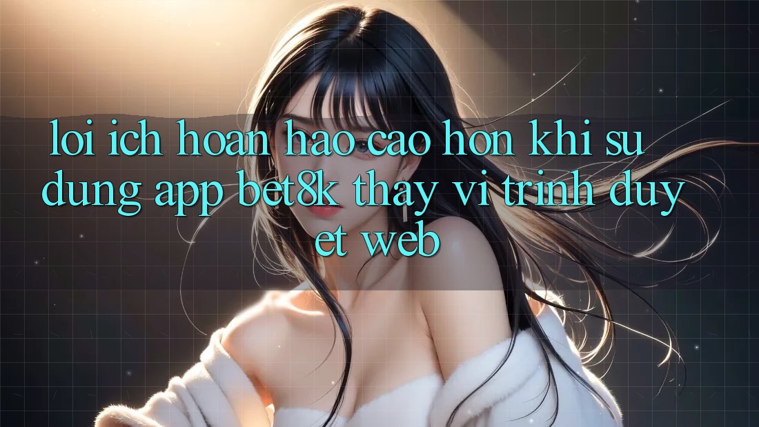 Lợi Ích Hoàn hảo cao hơn Khi Sử Dụng App Bet8k Thay Vì Trình Duyệt Web Lợi Ích Hoàn hảo cao hơn Khi Sử Dụng App Bet8k Thay Vì Trình Duyệt Web