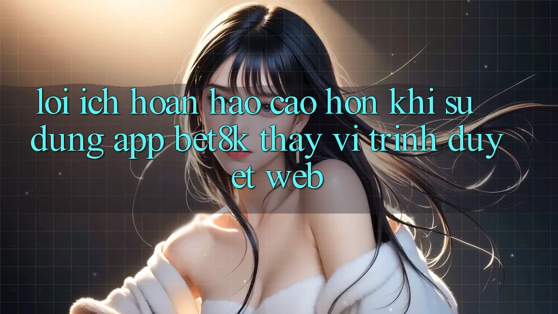 Lợi Ích Hoàn hảo cao hơn Khi Sử Dụng App Bet8k Thay Vì Trình Duyệt Web Lợi Ích Hoàn hảo cao hơn Khi Sử Dụng App Bet8k Thay Vì Trình Duyệt Web