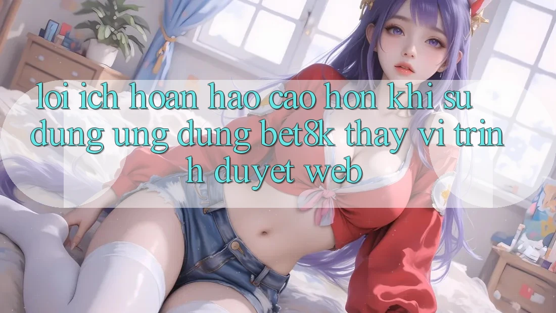 Lợi Ích Hoàn hảo cao hơn Khi Sử Dụng Ứng dụng Bet8k Thay Vì Trình Duyệt Web Lợi Ích Hoàn hảo cao hơn Khi Sử Dụng Ứng dụng Bet8k Thay Vì Trình Duyệt Web