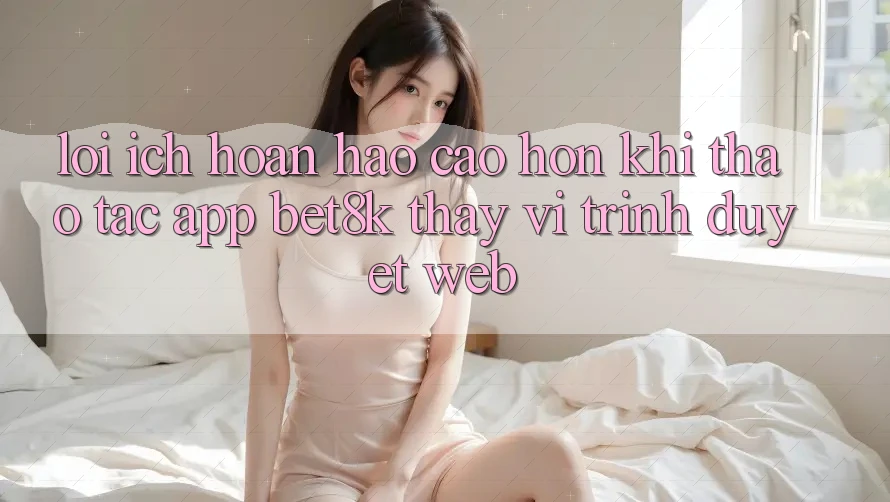 Lợi Ích Hoàn hảo cao hơn Khi Thao tác App Bet8k Thay Vì Trình Duyệt Web Lợi Ích Hoàn hảo cao hơn Khi Thao tác App Bet8k Thay Vì Trình Duyệt Web