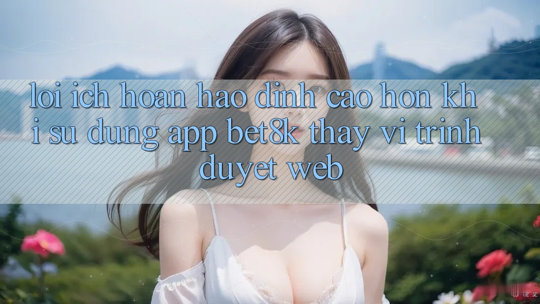 Lợi Ích Hoàn hảo đỉnh cao hơn Khi Sử Dụng App Bet8k Thay Vì Trình Duyệt Web