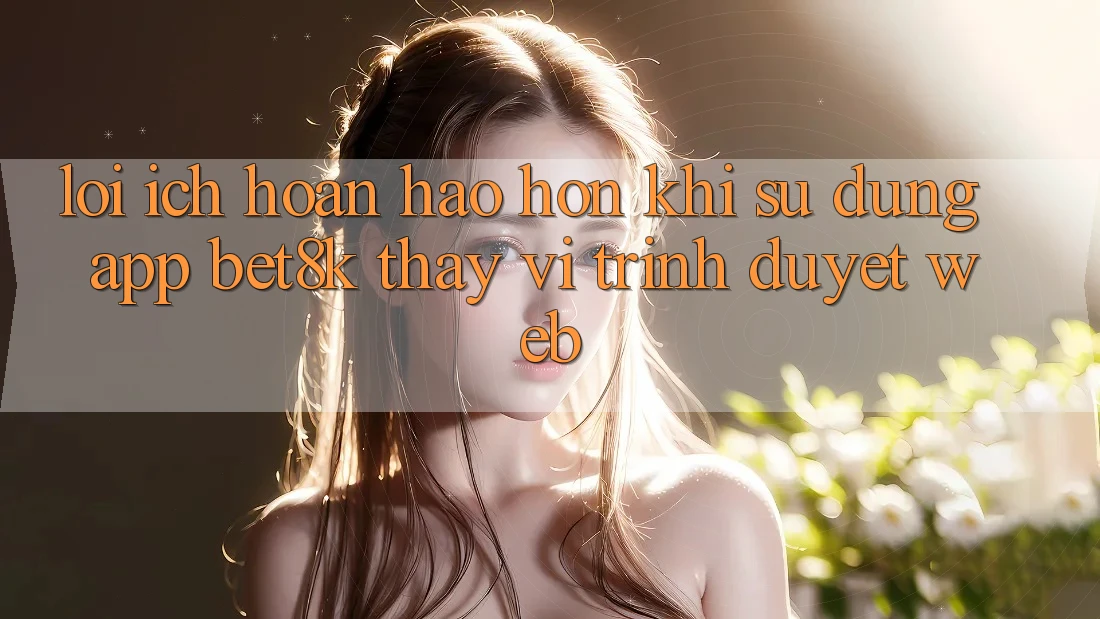 Lợi Ích Hoàn hảo hơn Khi Sử Dụng App Bet8k Thay Vì Trình Duyệt Web Lợi Ích Hoàn hảo hơn Khi Sử Dụng App Bet8k Thay Vì Trình Duyệt Web