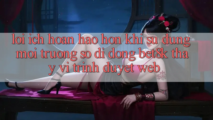 Lợi Ích Hoàn hảo hơn Khi Sử Dụng Môi trường số di động Bet8k Thay Vì Trình Duyệt Web Lợi Ích Hoàn hảo hơn Khi Sử Dụng Môi trường số di động Bet8k Thay Vì Trình Duyệt Web