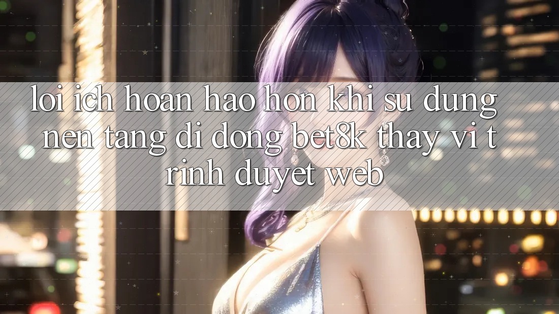 Lợi Ích Hoàn hảo hơn Khi Sử Dụng Nền tảng di động Bet8k Thay Vì Trình Duyệt Web