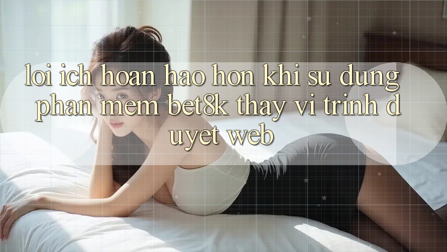 Lợi Ích Hoàn hảo hơn Khi Sử Dụng Phần mềm Bet8k Thay Vì Trình Duyệt Web Lợi Ích Hoàn hảo hơn Khi Sử Dụng Phần mềm Bet8k Thay Vì Trình Duyệt Web
