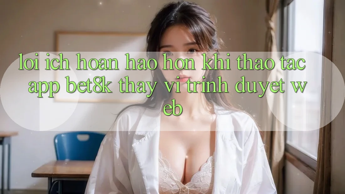 Lợi Ích Hoàn hảo hơn Khi Thao tác App Bet8k Thay Vì Trình Duyệt Web Lợi Ích Hoàn hảo hơn Khi Thao tác App Bet8k Thay Vì Trình Duyệt Web