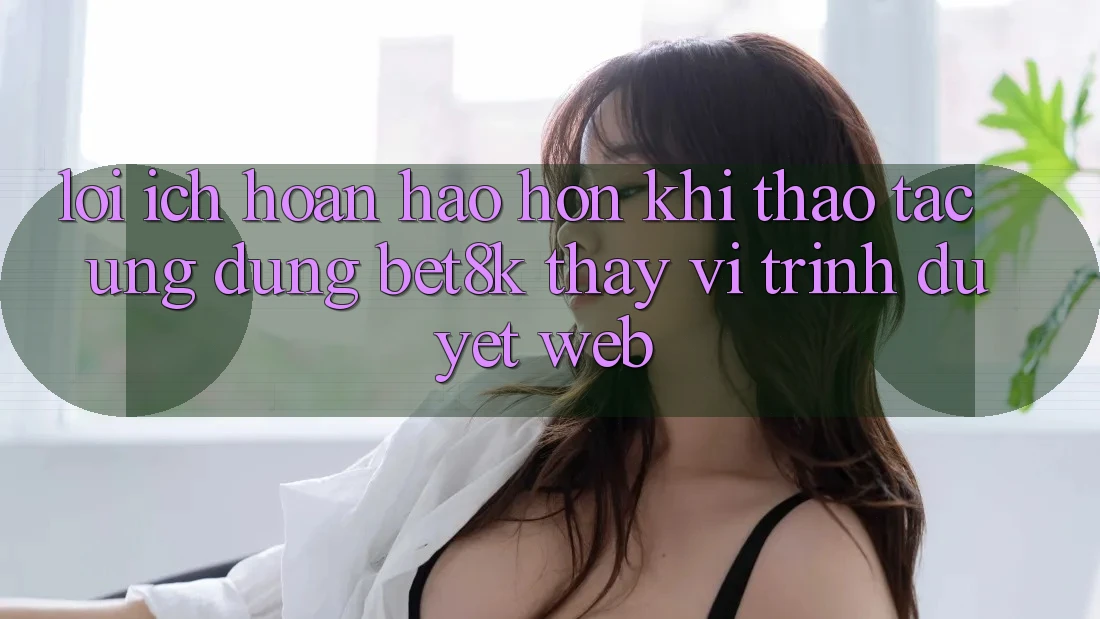 Lợi Ích Hoàn hảo hơn Khi Thao tác Ứng dụng Bet8k Thay Vì Trình Duyệt Web Lợi Ích Hoàn hảo hơn Khi Thao tác Ứng dụng Bet8k Thay Vì Trình Duyệt Web