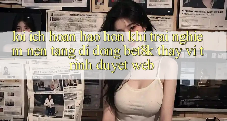 Lợi Ích Hoàn hảo hơn Khi Trải nghiệm Nền tảng di động Bet8k Thay Vì Trình Duyệt Web Lợi Ích Hoàn hảo hơn Khi Trải nghiệm Nền tảng di động Bet8k Thay Vì Trình Duyệt Web