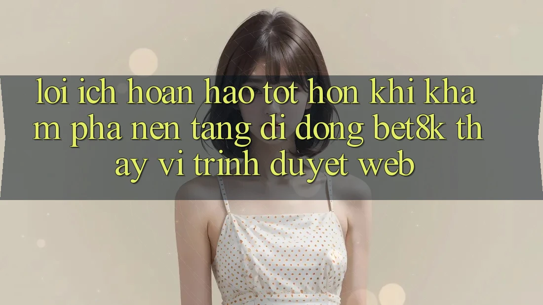 Lợi Ích Hoàn hảo tốt hơn Khi Khám phá Nền tảng di động Bet8k Thay Vì Trình Duyệt Web Lợi Ích Hoàn hảo tốt hơn Khi Khám phá Nền tảng di động Bet8k Thay Vì Trình Duyệt Web