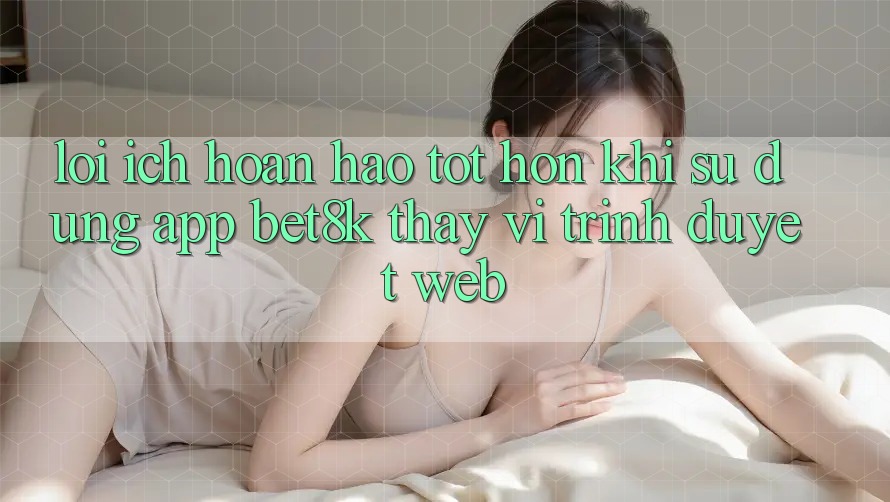 Lợi Ích Hoàn hảo tốt hơn Khi Sử Dụng App Bet8k Thay Vì Trình Duyệt Web