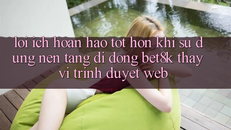 Lợi Ích Hoàn hảo tốt hơn Khi Sử Dụng Nền tảng di động Bet8k Thay Vì Trình Duyệt Web Lợi Ích Hoàn hảo tốt hơn Khi Sử Dụng Nền tảng di động Bet8k Thay Vì Trình Duyệt Web