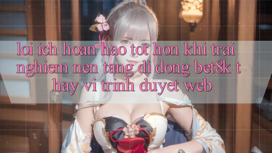 Lợi Ích Hoàn hảo tốt hơn Khi Trải nghiệm Nền tảng di động Bet8k Thay Vì Trình Duyệt Web Lợi Ích Hoàn hảo tốt hơn Khi Trải nghiệm Nền tảng di động Bet8k Thay Vì Trình Duyệt Web
