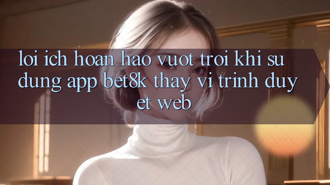 Lợi Ích Hoàn hảo vượt trội Khi Sử Dụng App Bet8k Thay Vì Trình Duyệt Web Lợi Ích Hoàn hảo vượt trội Khi Sử Dụng App Bet8k Thay Vì Trình Duyệt Web