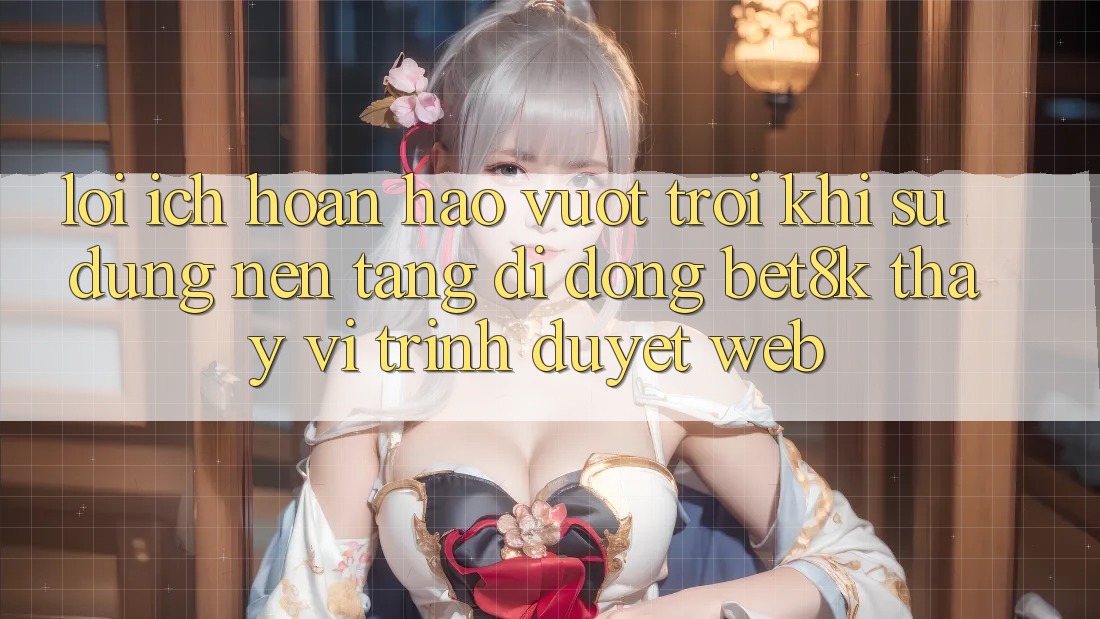 Lợi Ích Hoàn hảo vượt trội Khi Sử Dụng Nền tảng di động Bet8k Thay Vì Trình Duyệt Web Lợi Ích Hoàn hảo vượt trội Khi Sử Dụng Nền tảng di động Bet8k Thay Vì Trình Duyệt Web