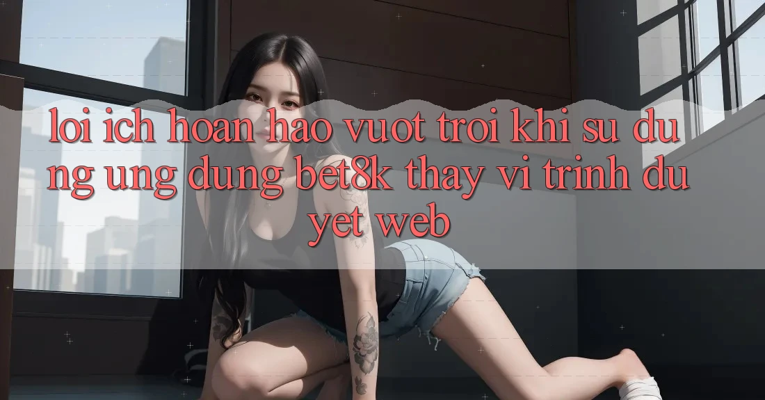 Lợi Ích Hoàn hảo vượt trội Khi Sử Dụng Ứng dụng Bet8k Thay Vì Trình Duyệt Web Lợi Ích Hoàn hảo vượt trội Khi Sử Dụng Ứng dụng Bet8k Thay Vì Trình Duyệt Web