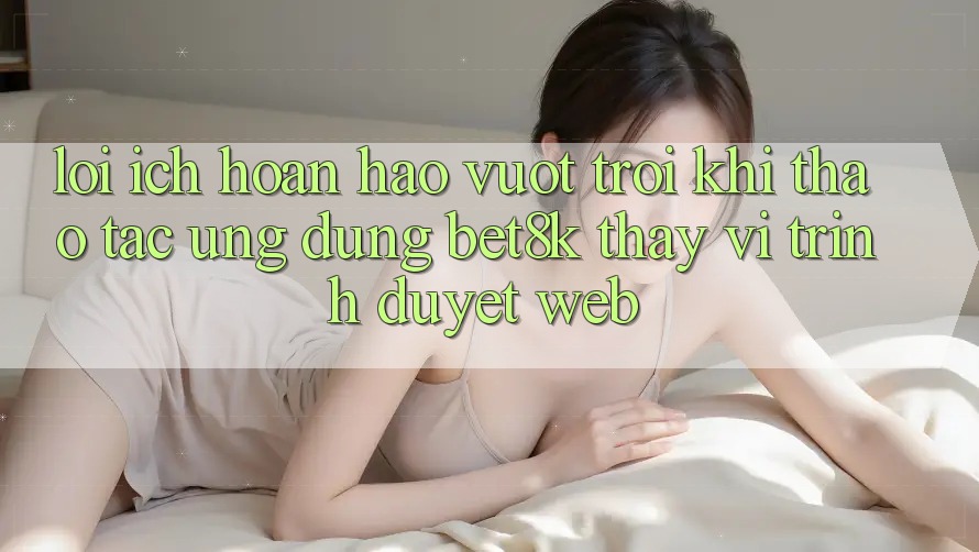 Lợi Ích Hoàn hảo vượt trội Khi Thao tác Ứng dụng Bet8k Thay Vì Trình Duyệt Web Lợi Ích Hoàn hảo vượt trội Khi Thao tác Ứng dụng Bet8k Thay Vì Trình Duyệt Web