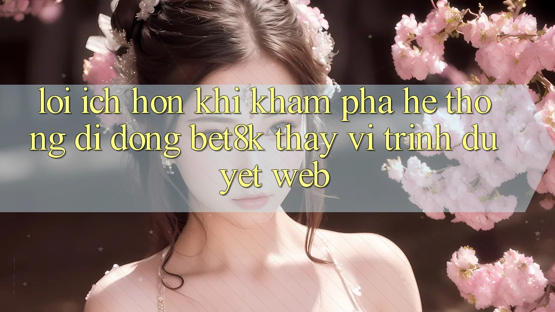 Lợi Ích Hơn Khi Khám phá Hệ thống di động Bet8k Thay Vì Trình Duyệt Web