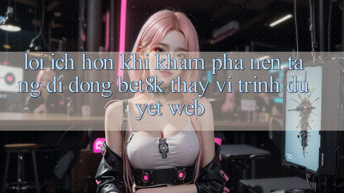 Lợi Ích Hơn Khi Khám phá Nền tảng di động Bet8k Thay Vì Trình Duyệt Web