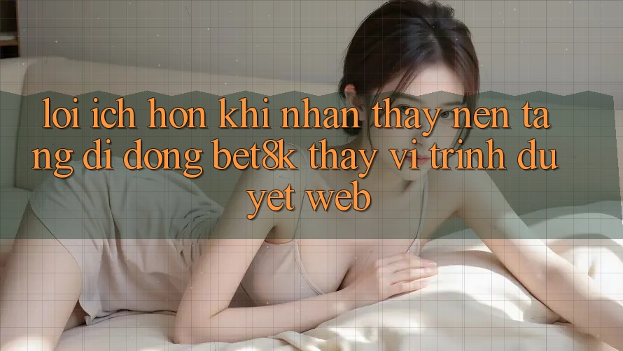 Lợi Ích Hơn Khi Nhận thấy Nền tảng di động Bet8k Thay Vì Trình Duyệt Web Lợi Ích Hơn Khi Nhận thấy Nền tảng di động Bet8k Thay Vì Trình Duyệt Web