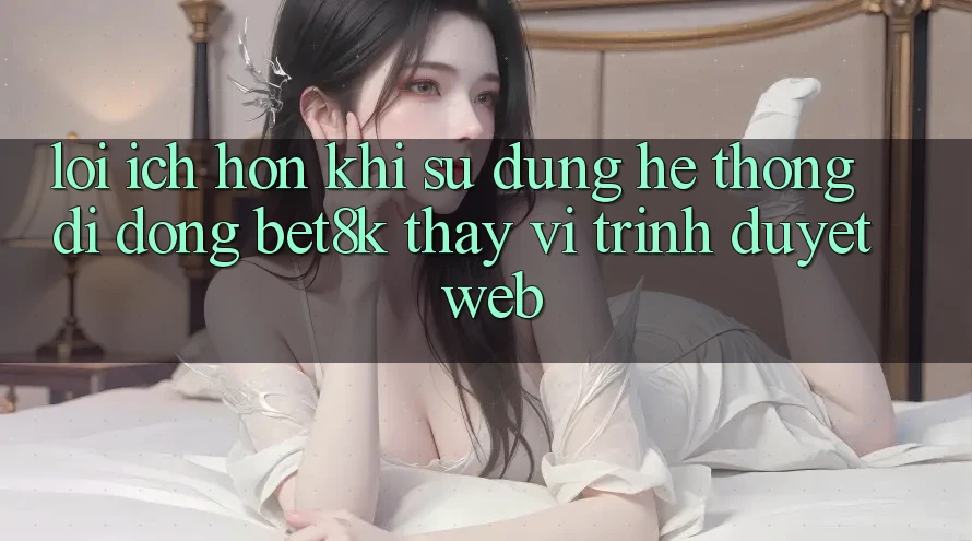 Lợi Ích Hơn Khi Sử Dụng Hệ thống di động Bet8k Thay Vì Trình Duyệt Web Lợi Ích Hơn Khi Sử Dụng Hệ thống di động Bet8k Thay Vì Trình Duyệt Web