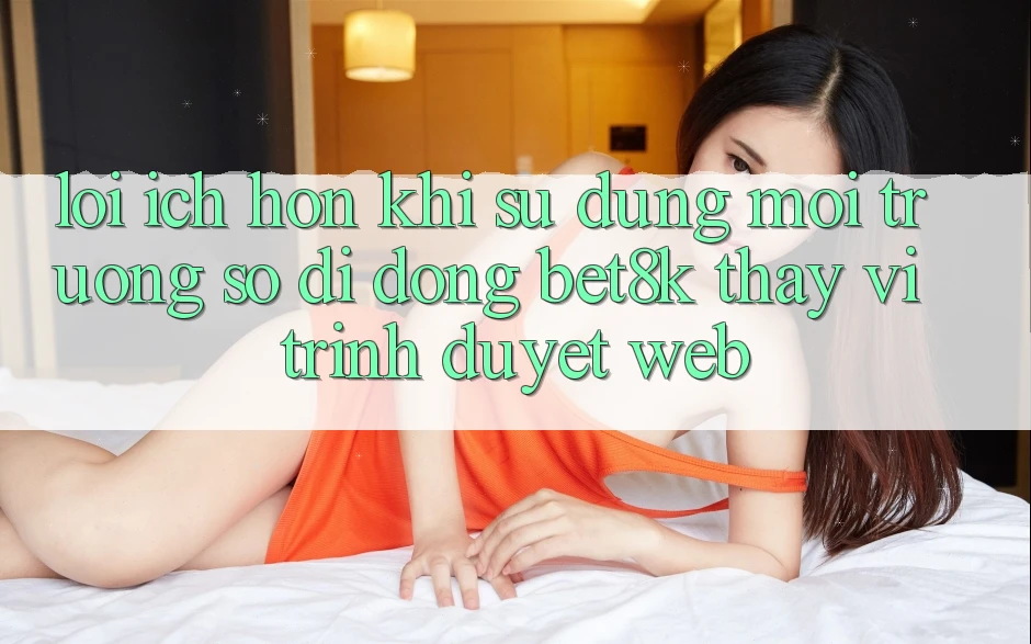 Lợi Ích Hơn Khi Sử Dụng Môi trường số di động Bet8k Thay Vì Trình Duyệt Web Lợi Ích Hơn Khi Sử Dụng Môi trường số di động Bet8k Thay Vì Trình Duyệt Web