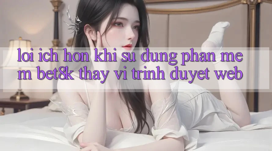Lợi Ích Hơn Khi Sử Dụng Phần mềm Bet8k Thay Vì Trình Duyệt Web