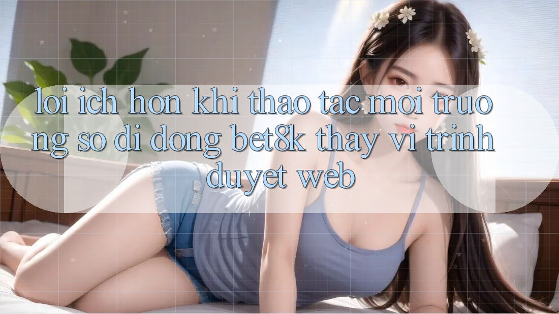 Lợi Ích Hơn Khi Thao tác Môi trường số di động Bet8k Thay Vì Trình Duyệt Web