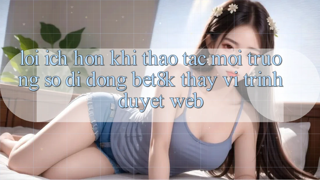Lợi Ích Hơn Khi Thao tác Môi trường số di động Bet8k Thay Vì Trình Duyệt Web
