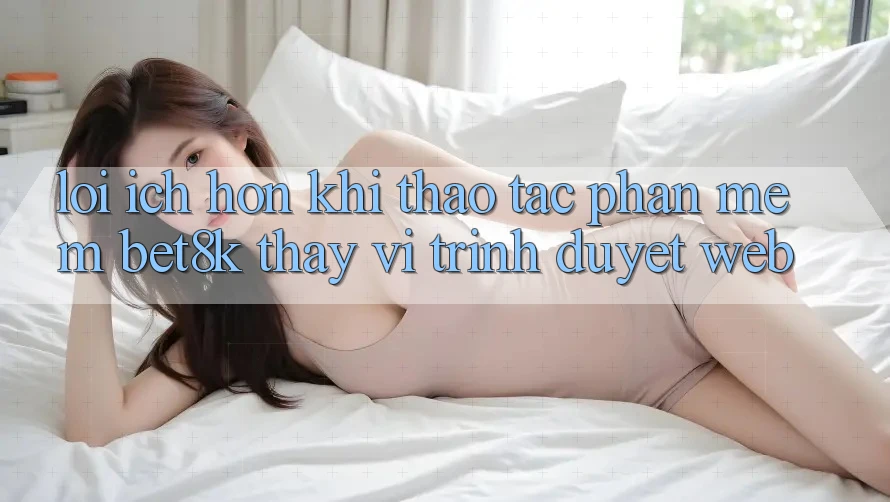 Lợi Ích Hơn Khi Thao tác Phần mềm Bet8k Thay Vì Trình Duyệt Web