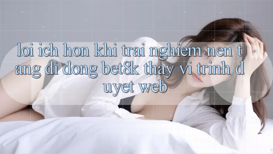 Lợi Ích Hơn Khi Trải nghiệm Nền tảng di động Bet8k Thay Vì Trình Duyệt Web Lợi Ích Hơn Khi Trải nghiệm Nền tảng di động Bet8k Thay Vì Trình Duyệt Web