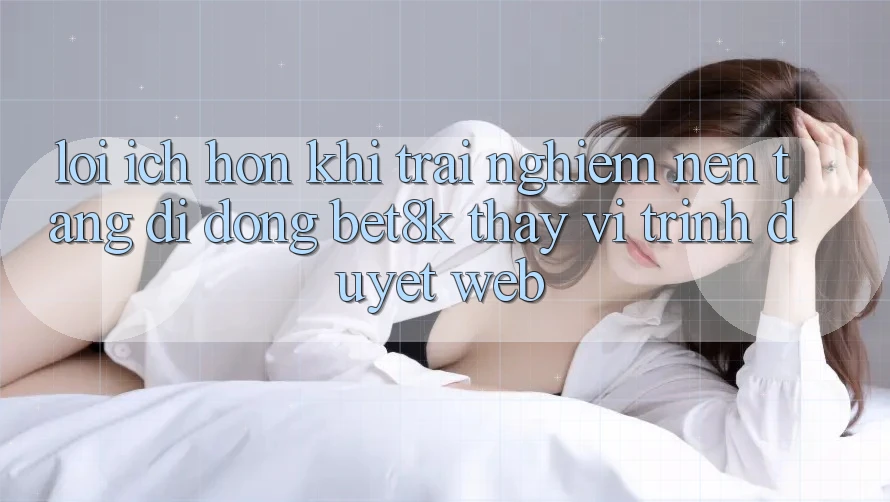 Lợi Ích Hơn Khi Trải nghiệm Nền tảng di động Bet8k Thay Vì Trình Duyệt Web Lợi Ích Hơn Khi Trải nghiệm Nền tảng di động Bet8k Thay Vì Trình Duyệt Web