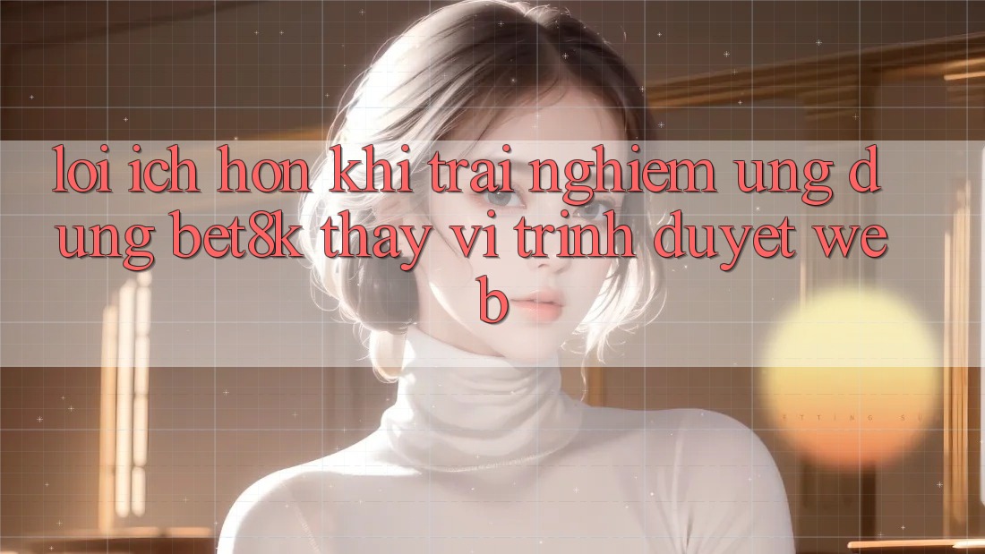 Lợi Ích Hơn Khi Trải nghiệm Ứng dụng Bet8k Thay Vì Trình Duyệt Web