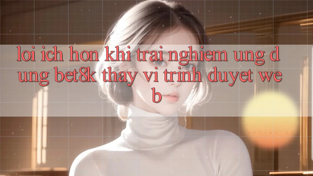 Lợi Ích Hơn Khi Trải nghiệm Ứng dụng Bet8k Thay Vì Trình Duyệt Web Lợi Ích Hơn Khi Trải nghiệm Ứng dụng Bet8k Thay Vì Trình Duyệt Web
