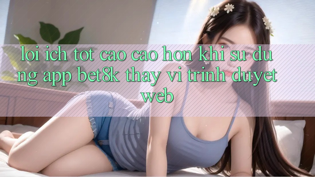 Lợi Ích Tốt cao cao hơn Khi Sử dụng App Bet8k Thay Vì Trình Duyệt Web Lợi Ích Tốt cao cao hơn Khi Sử dụng App Bet8k Thay Vì Trình Duyệt Web