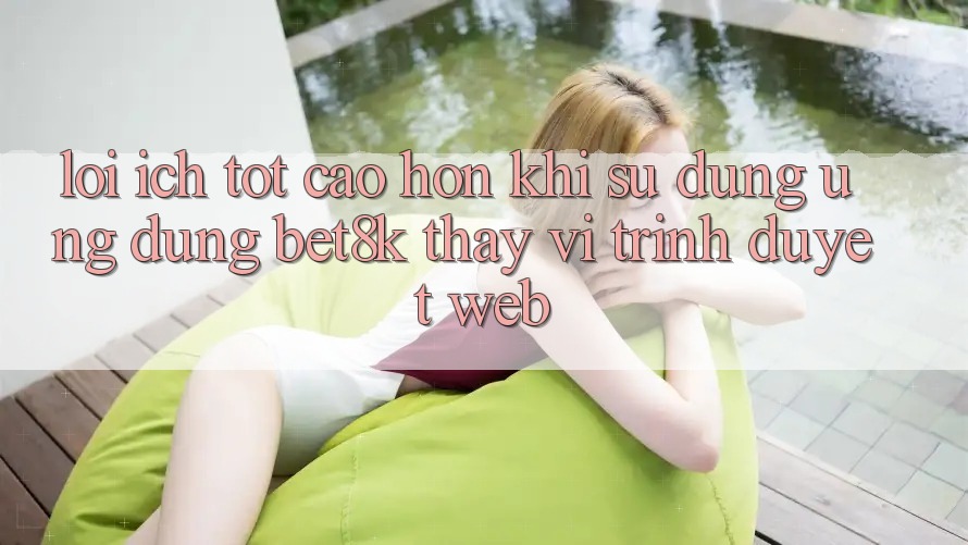 Lợi Ích Tốt cao hơn Khi Sử dụng Ứng dụng Bet8k Thay Vì Trình Duyệt Web Lợi Ích Tốt cao hơn Khi Sử dụng Ứng dụng Bet8k Thay Vì Trình Duyệt Web