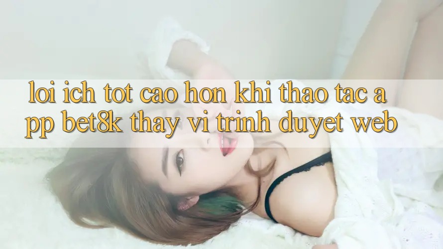 Lợi Ích Tốt cao hơn Khi Thao tác App Bet8k Thay Vì Trình Duyệt Web