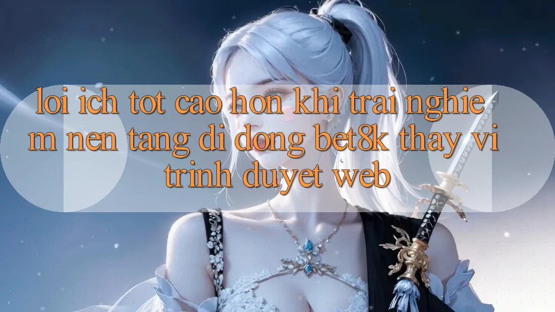 Lợi Ích Tốt cao hơn Khi Trải nghiệm Nền tảng di động Bet8k Thay Vì Trình Duyệt Web